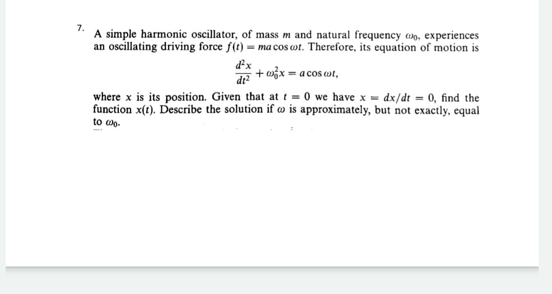 7.
A simple harmonic oscillator, of mass m and natural frequency wo, experiences
an oscillating driving force f(t) = ma cos wt. Therefore, its equation of motion is
d²x
+ wix = a cos wt,
%3D
dt²
where x is its position. Given that at t 0 we have x = dx/dt = 0, find the
function x(t). Describe the solution if w is approximately, but not exactly, equal
to wo.
