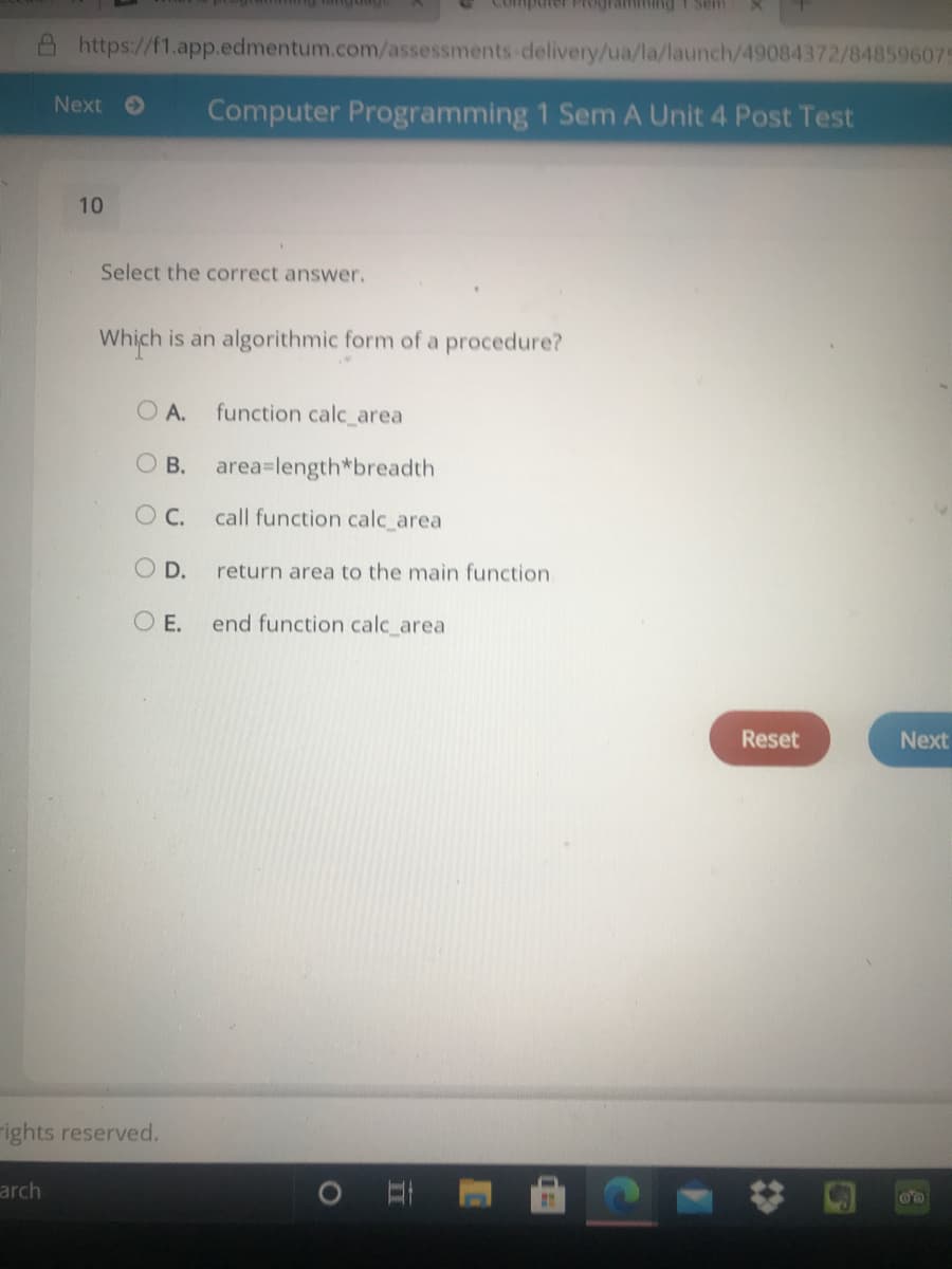 was i BujuuwIba aindu
A https://f1.app.edmentum.com/assessments-delivery/ua/la/launch/49084372/848596075
Next O
Computer Programming 1 Sem A Unit 4 Post Test
10
Select the correct answer.
Which is an algorithmic form of a procedure?
O A.
function calc_area
O B.
area=length*breadth
OC.
call function calc_area
O D.
return area to the main function
O E.
end function calc_area
Reset
Next
rights reserved.
arch
