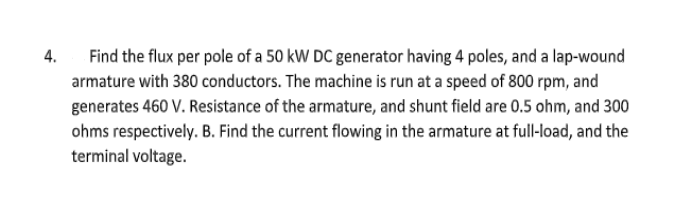 4.
Find the flux per pole of a 50 kW DC generator having 4 poles, and a lap-wound
armature with 380 conductors. The machine is run at a speed of 800 rpm, and
generates 460 V. Resistance of the armature, and shunt field are 0.5 ohm, and 300
ohms respectively. B. Find the current flowing in the armature at full-load, and the
terminal voltage.