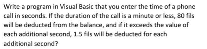 Write a program in Visual Basic that you enter the time of a phone
call in seconds. If the duration of the call is a minute or less, 80 fils
will be deducted from the balance, and if it exceeds the value of
each additional second, 1.5 fils will be deducted for each
additional second?
