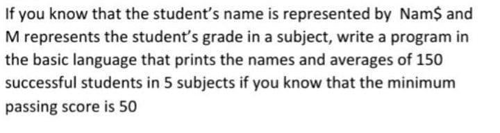 If you know that the student's name is represented by Nam$ and
M represents the student's grade in a subject, write a program in
the basic language that prints the names and averages of 150
successful students in 5 subjects if you know that the minimum
passing score is 50
