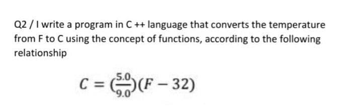 Q2 /I write a program in C++ language that converts the temperature
from F to C using the concept of functions, according to the following
relationship
C =
SF – 32)
