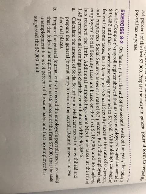 EXERCISE 8-2 On January 14, at the end of the second week of the year, the totals of
Castle Company's payroll register showed that its store employees' wages amounted to
$33,482 and that its warehouse wages amounted to $13,560. Withholdings consisted of
federal income taxes, $5,110, employer's Social Security taxes at the rate of 6.2 percent,
and employees' Social Security taxes at a rate of 6.2 percent. Both the employer's and
employees' Social Security taxes are based on the first $118,500, and no employee
has reached the limit. Additional withholdings were Medicare taxes at the rate of
1.45 percent on all earnings and charitable contributions withheld, $845.
a. Calculate the amount of Social Security and Medicare taxes to be withheld and
prepare the general journal entry to record the payroll. Round answers to two
decimal places.
b. Prepare the general journal entry to record the employer's payroll taxes, assuming
that the federal unemployment tax is 0.6 percent of the first $7,000, that the state
unemployment tax is 5.4 percent of the same base, and that no employee has
surpassed the $7,000 limit.
