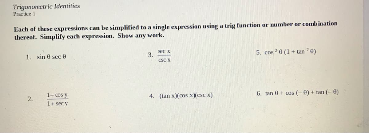 Trigonometric ldentities
Practice 1
Each of these expressions can be simplified to a single expression using a trig function or number or combination
thereof. Simplify each expression. Show any work.
sec x
3.
CSC X
5. cos 2 0 (1 + tan 2 0)
1. sin 0 sec0
1+ cos y
4. (tan x)(cos x)(csc x)
6. tan 0 + cos (- 0) + tan (- 0)
2.
1+ sec y
