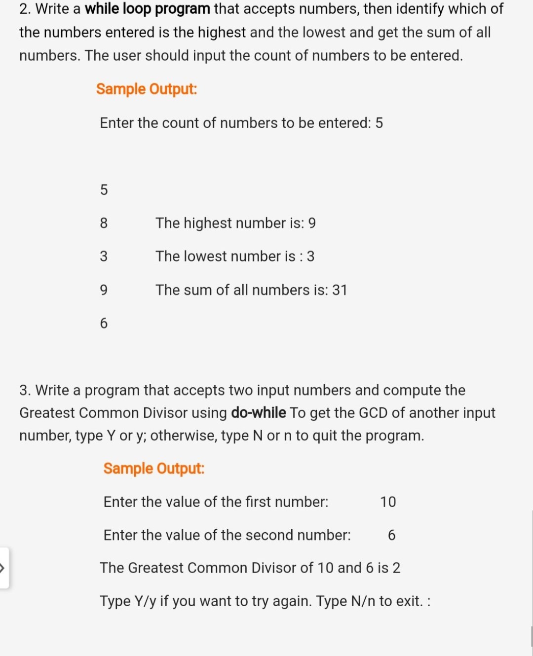 2. Write a while loop program that accepts numbers, then identify which of
the numbers entered is the highest and the lowest and get the sum of all
numbers. The user should input the count of numbers to be entered.
Sample Output:
Enter the count of numbers to be entered: 5
5
8.
The highest number is: 9
3
The lowest number is : 3
9.
The sum of all numbers is: 31
6
3. Write a program that accepts two input numbers and compute the
Greatest Common Divisor using do-while To get the GCD of another input
number, type Y or y; otherwise, type N or n to quit the program.
Sample Output:
Enter the value of the first number:
10
Enter the value of the second number:
The Greatest Common Divisor of 10 and 6 is 2
Type Y/y if you want to try again. Type N/n to exit. :

