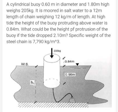 A cylindrical buoy 0.60 m in diameter and 1.80m high
weighs 205kg. It is moored in salt water to a 12m
length of chain weighing 12 kg/m of length. At high
tide the height of the buoy protruding above water is
0.84m. What could be the height pf protrusion of the
buoy if the tide dropped 2.10m? Specific weight of the
steel chain is 7,790 kg/m^3.
206kg
0.84m
W.S.
0.96m
h,
