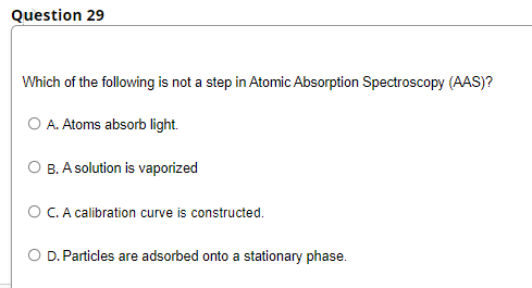 Question 29
Which of the following is not a step in Atomic Absorption Spectroscopy (AAS)?
O A. Atoms absorb light.
O B. A solution is vaporized
O C. A calibration curve is constructed.
D. Particles are adsorbed onto a stationary phase.
