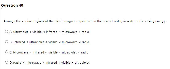 Question 40
Arrange the various regions of the electromagnetic spectrum in the correct order, in order of increasing energy.
O A. Ultraviolet < visible < infrared < microwave < radio
B. Infrared < ultraviolet < visible < microwave < radio
C. Microwave < infrared < visible < ultraviolet < radio
D. Radio < microwave < infrared < visible < ultraviolet
