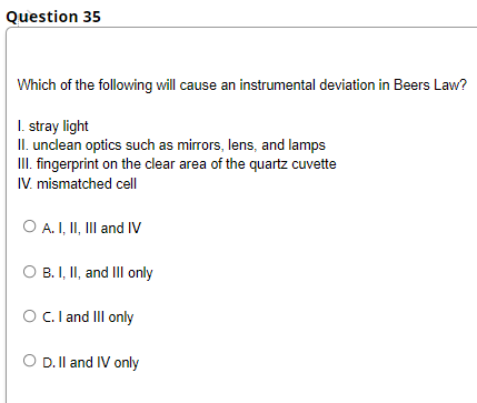 Question 35
Which of the following will cause an instrumental deviation in Beers Law?
I. stray light
II. unclean optics such as mirrors, lens, and lamps
III. fingerprint on the clear area of the quartz cuvette
IV. mismatched cell
O A.I, I, Il and IV
O B. I, II, and III only
OC. and III only
O D. II and IV only
