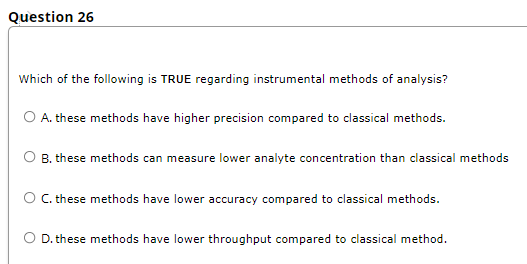 Question 26
Which of the following is TRUE regarding instrumental methods of analysis?
O A. these methods have higher precision compared to classical methods.
O B. these methods can measure lower analyte concentration than classical methods
O. these methods have lower accuracy compared to classical methods.
O D. these methods have lower throughput compared to classical method.
