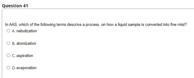 Question 41
In AAS, which of the following terms descrive a process on how a liquid sample is converted into fine mist?
O A. nebulization
O B. atomization
O C. aspiration
O D. evaporation
