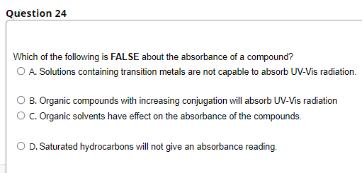 Question 24
Which of the following is FALSE about the absorbance of a compound?
O A. Solutions containing transition metals are not capable to absorb UV-Vis radiation.
O B. Organic compounds with increasing conjugation will absorb UV-Vis radiation
O. Organic solvents have effect on the absorbance of the compounds.
O D. Saturated hydrocarbons will not give an absorbance reading.
