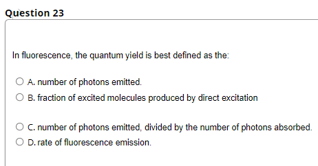 Question 23
In fluorescence, the quantum yield is best defined as the:
A. number of photons emitted.
O B. fraction of excited molecules produced by direct excitation
C. number of photons emitted, divided by the number of photons absorbed.
D. rate of fluorescence emission.
