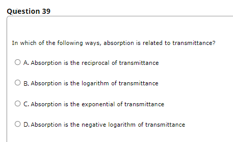 Question 39
In which of the following ways, absorption is related to transmittance?
O A. Absorption is the reciprocal of transmittance
B. Absorption is the logarithm of transmittance
O C. Absorption is the exponential of transmittance
O D. Absorption is the negative logarithm of transmittance
