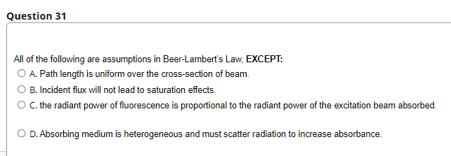 Question 31
All of the following are assumptions in Beer-Lambert's Law, EXCEPT:
O A. Path length is uniform over the cross-section of beam.
O B. Incident flux will not lead to saturation effects.
O. the radiant power of fluorescence is proportional to the radiant power of the excitation beam absorbed.
O D. Absorbing medium is heterogeneous and must scatter radiation to increase absorbance.

