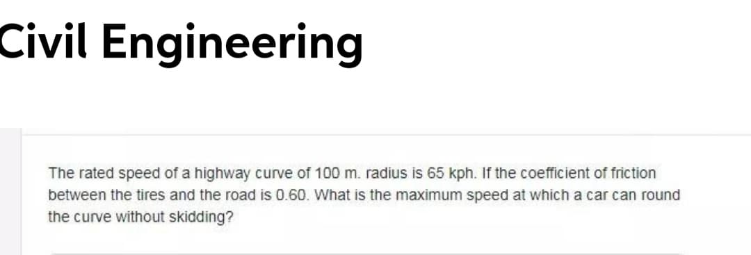 Civil Engineering
The rated speed of a highway curve of 100 m. radius is 65 kph. If the coefficient of friction
between the tires and the road is 0.60. What is the maximum speed at which a car can round
the curve without skidding?
