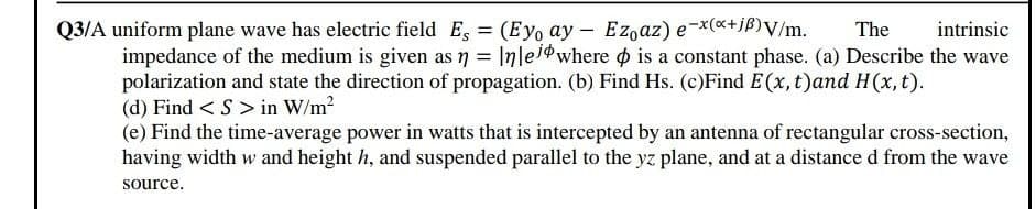 Q3/A uniform plane wave has electric field E, (Eyo ay - Ezoaz) e-x(«+jß)V/m.
The
intrinsic
impedance of the medium is given as n = Inleidwhere o is a constant phase. (a) Describe the wave
polarization and state the direction of propagation. (b) Find Hs. (c)Find E(x, t)and H(x, t).
(d) Find < S > in W/m2
(e) Find the time-average power in watts that is intercepted by an antenna of rectangular cross-section,
having width w and height h, and suspended parallel to the yz plane, and at a distance d from the wave
source.
