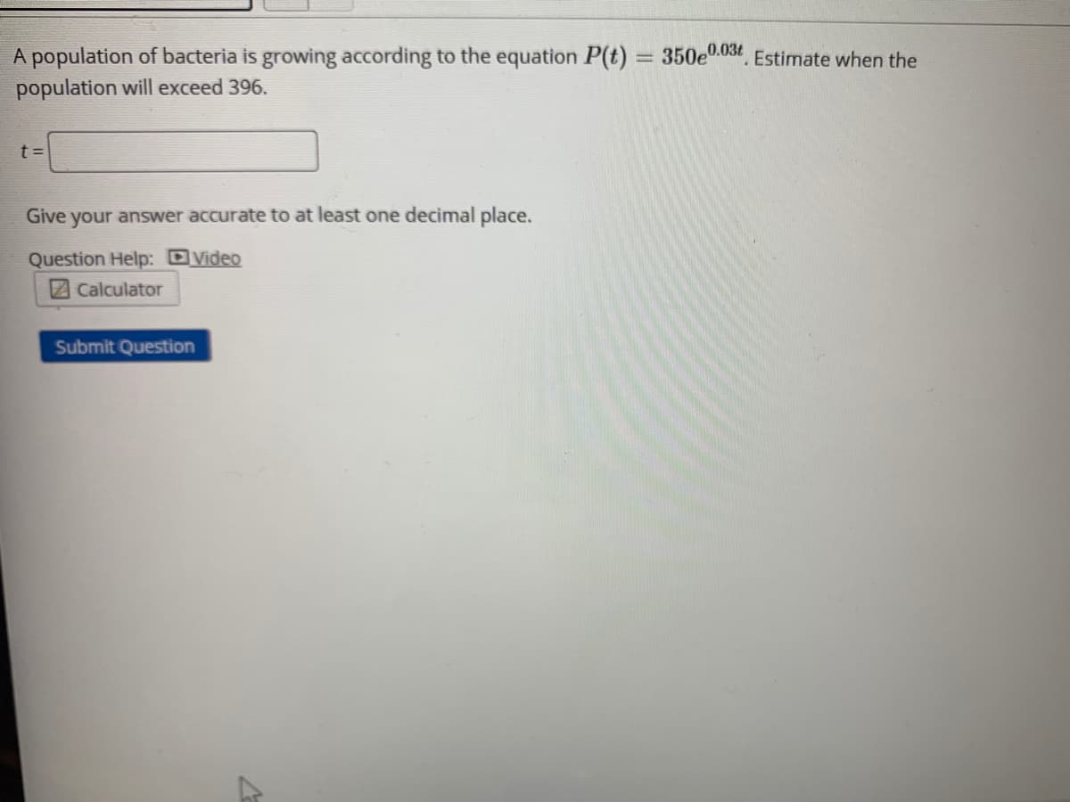 350e0.03t Estimate when the
A population of bacteria is growing according to the equation P(t)
population will exceed 396.
t =
Give your answer accurate to at least one decimal place.
Question Help: DVideo
2Calculator
Submit Question
