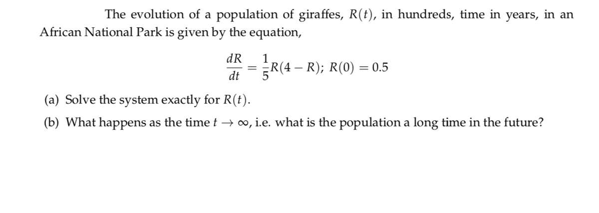 The evolution of a population of giraffes, R(t), in hundreds, time in years, in an
African National Park is given by the equation,
dR
1
= R(4 – R); R(0) = 0.5
dt
(a) Solve the system exactly for R(t).
(b) What happens as the time t → ∞, i.e. what is the population a long time in the future?
