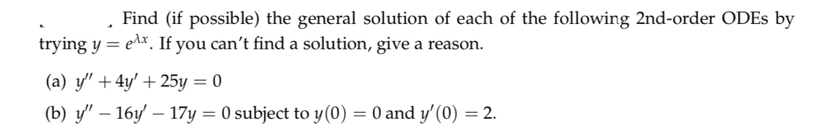 Find (if possible) the general solution of each of the following 2nd-order ODES by
trying y = e^*. If you can't find a solution, give a reason.
(a) y" +4y' + 25y = 0
(b) y" – 16y – 17y = 0 subject to y(0) = 0 and y'(0) = 2.
