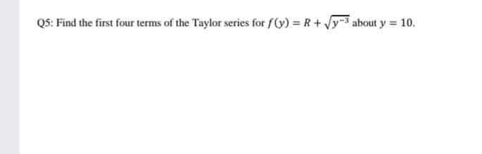 Q5: Find the first four terms of the Taylor series for f(y) = R+ y-3 about y = 10.
