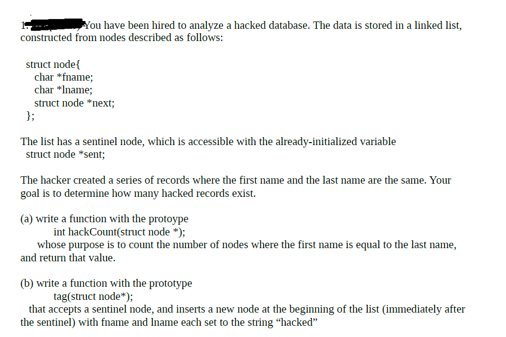 You have been hired to analyze a hacked database. The data is stored in a linked list,
constructed from nodes described as follows:
struct node{
char *fname;
char *Iname;
struct node *next;
};
The list has a sentinel node, which is accessible with the already-initialized variable
struct node *sent;
The hacker created a series of records where the first name and the last name are the same. Your
goal is to determine how many hacked records exist.
(a) write a function with the protoype
int hackCount(struct node *);
whose purpose is to count the number of nodes where the first name is equal to the last name,
and return that value.
(b) write a function with the prototype
tag(struct node*);
that accepts a sentinel node, and inserts a new node at the beginning of the list (immediately after
the sentinel) with fname and Iname each set to the string "hacked"
