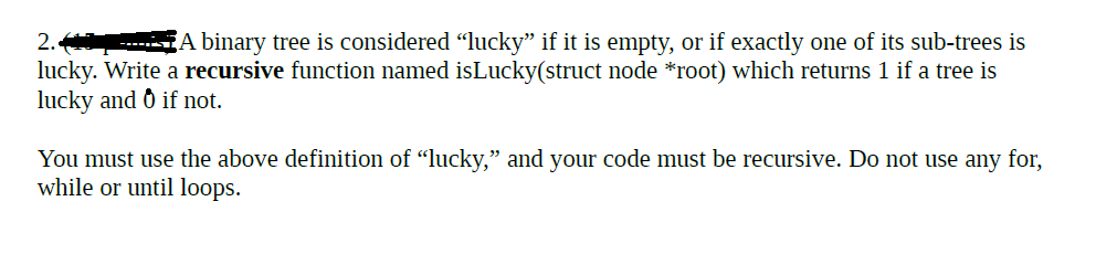 2.
A binary tree is considered "lucky" if it is empty, or if exactly one of its sub-trees is
lucky. Write a recursive function named isLucky(struct node *root) which returns 1 if a tree is
lucky and 0 if not.
You must use the above definition of "lucky," and your code must be recursive. Do not use any for,
while or until loops.
