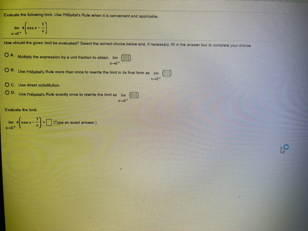 Evaluate the following limit. Use l'Hôpital's Rule when it is convenient and applicable.
lim 4 cscx-
How should the given limit be evaluated? Select the correct choice below and, if necessary. fill in the answer box to complete your choice.
O A. Multiply the expression by a unit fraction to obtain lim
O B. Use l'Hôpital's Rule more than once to rewrite the limit in its final form as m
O C. Use direct substitution.
O D. Use l'Hôpital's Rule exactly once to rewrite the limit as lim
Evaluate the limit.
lim
- Type an exact answer.)
CSC X-
40
