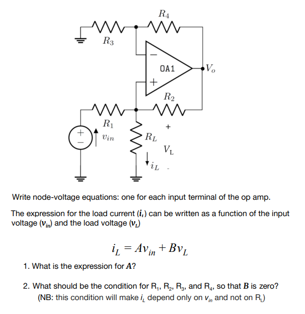 R4
R3
OA1
Vo
R2
R1
+
Vin
RL
VL
Write node-voltage equations: one for each input terminal of the op amp.
The expression for the load current (i,) can be written as a function of the input
voltage (Vin) and the load voltage (v;)
iz = Avin + Bv,
1. What is the expression for A?
2. What should be the condition for R, R2, R3, and R, so that B is zero?
(NB: this condition will make i, depend only on vm and not on R.)
+
