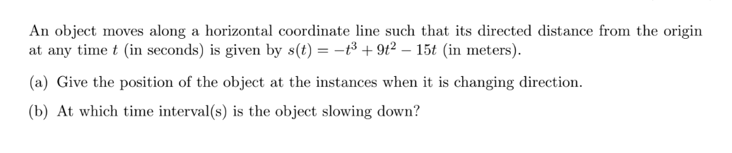An object moves along a horizontal coordinate line such that its directed distance from the origin
at any time t (in seconds) is given by s(t) = -t3 + 9t? – 15t (in meters).
(a) Give the position of the object at the instances when it is changing direction.
(b) At which time interval(s) is the object slowing down?
