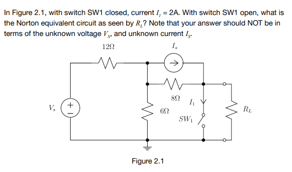 In Figure 2.1, with switch SW1 closed, current I, = 2A. With switch SW1 open, what is
the Norton equivalent circuit as seen by R,? Note that your answer should NOT be in
terms of the unknown voltage Vy, and unknown current I.
122
I,
V,
62
RL
SW,
Figure 2.1
+
