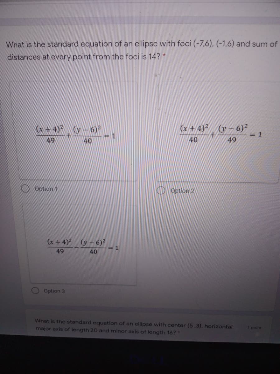 What is the standard equation of an ellipse with foci (-7,6), (-1,6) and sum of
distances at every point from the foci is 14? *
(x+ 4) (y-6)
# 1
(x + 4)² (y – 6)²
=1
49
40
40
49
O Option 1
D Option 2
(x+4) (y- 6)²
49
40
Option 3
What is the standard equation of an ellipse with center (5,3), horizontal
major axis of length 20 and minor axis of length 16?*
1 point
