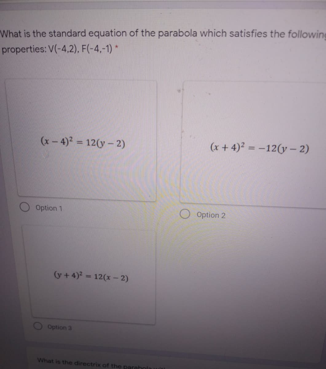 What is the standard equation of the parabola which satisfies the following
properties: V(-4,2), F(-4,-1) *
(x- 4)2 = 12(y-2)
(x + 4)2 = -12(y – 2)
%3D
Option 1
Option 2
(y + 4)? = 12(x - 2)
%3D
Option 3
What is the directrix of the parah0

