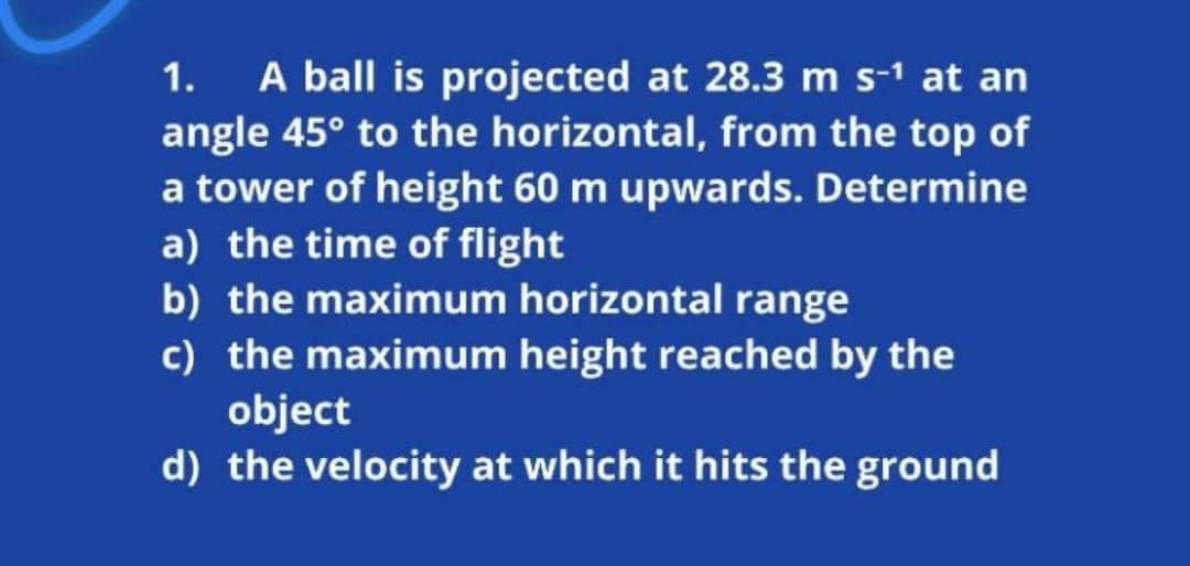 A ball is projected at 28.3 m s-1 at an
angle 45° to the horizontal, from the top of
a tower of height 60 m upwards. Determine
a) the time of flight
b) the maximum horizontal range
c) the maximum height reached by the
object
d) the velocity at which it hits the ground
1.
