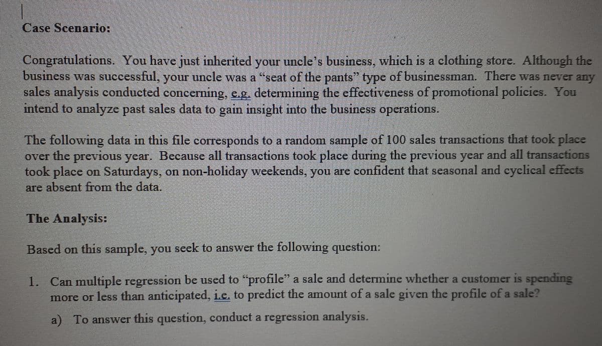 Case Scenario:
Congratulations. You have just inherited your uncle's business, which is a clothing store. Although the
business was successful, your uncle was a "seat of the pants" type of businessman. There was never any
sales analysis conducted concerning, e.g. determining the effectiveness of promotional policies. You
intend to analyze past sales data to gain insight into the business operations.
The following data in this file corresponds to a random sample of 100 sales transactions that took place
over the previous year. Because all transactions took place during the previous year and all transactions
took place on Saturdays, on non-holiday weekends, you are confident that seasonal and cyclical effects
are absent from the data.
The Analysis:
Based on this sample, you seek to answer the following question:
1. Can multiple regression be used to "profile" a sale and determine whether a customer is spending
more or less than anticipated, i.e. to predict the amount of a sale given the profile ofa sale?
a) To answer this question, conduct a regression analysis.
