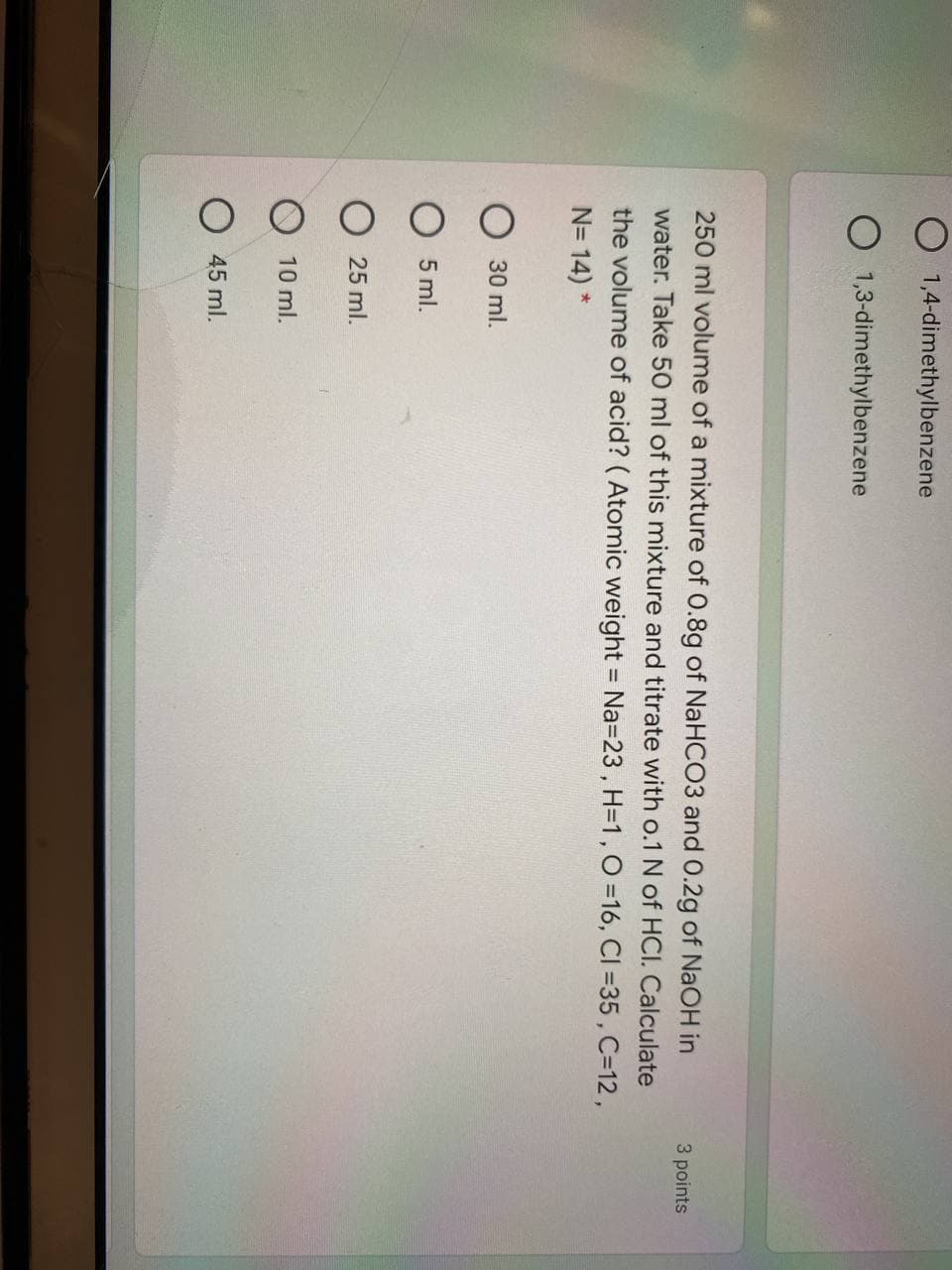 O 1,4-dimethylbenzene
O 1,3-dimethylbenzene
250 ml volume of a mixture of 0.8g of NaHCO3 and 0.2g of NaOH in
3 points
water. Take 50 ml of this mixture and titrate with o.1 N of HCI. Calculate
the volume of acid? ( Atomic weight = Na=23, H=1,O =16, CI =35 , C=12,
N= 14) *
30 ml.
5 ml.
O 25 ml.
10 ml.
O 45 ml.
