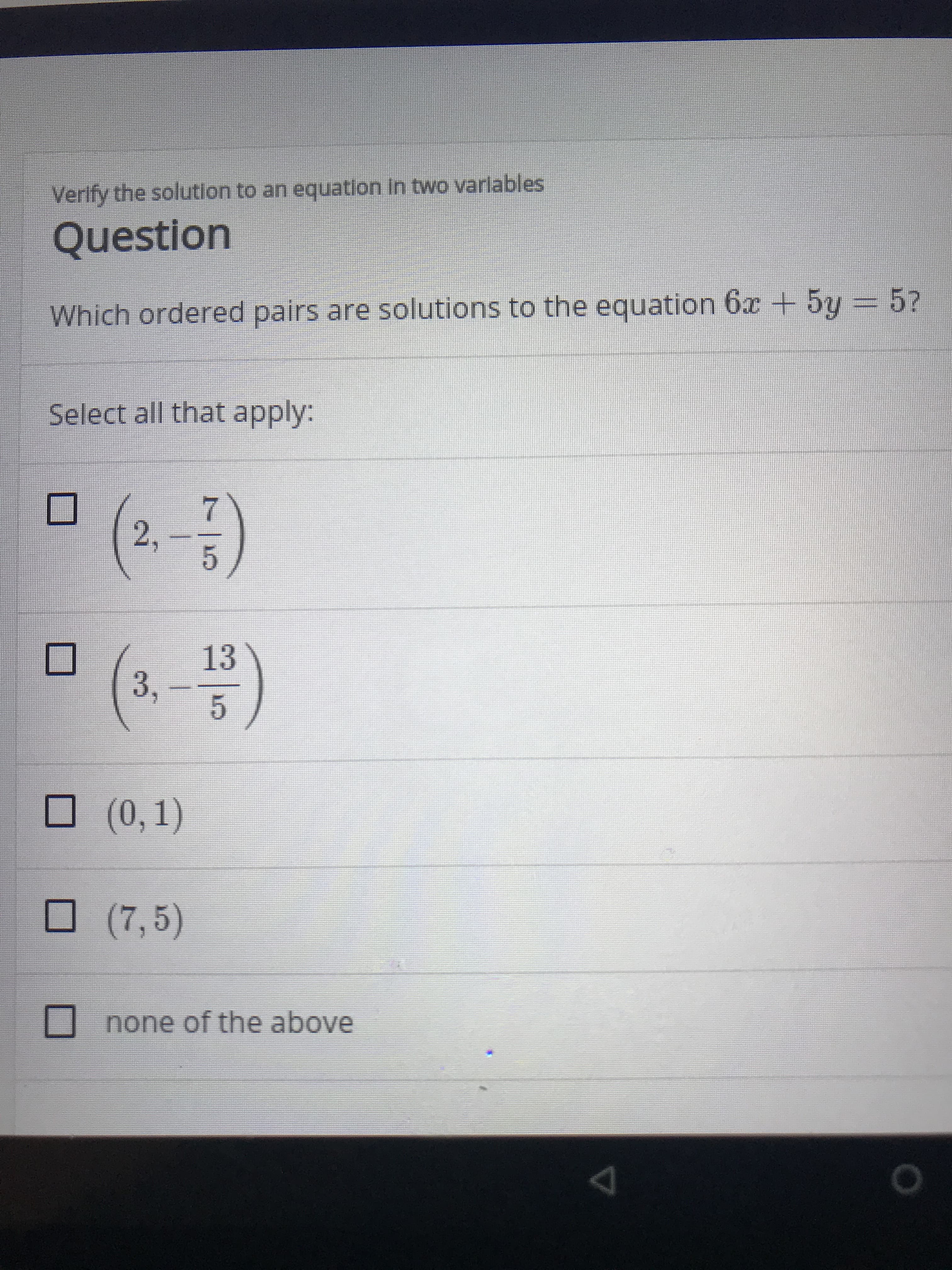 Verlfy the solution to an equatlon In two varlables
Question
Which ordered pairs are solutions to the equation 6x + 5y = 5?
Select all that apply:
2,
13
3,
(0, 1)
(7,5)
none of the above

