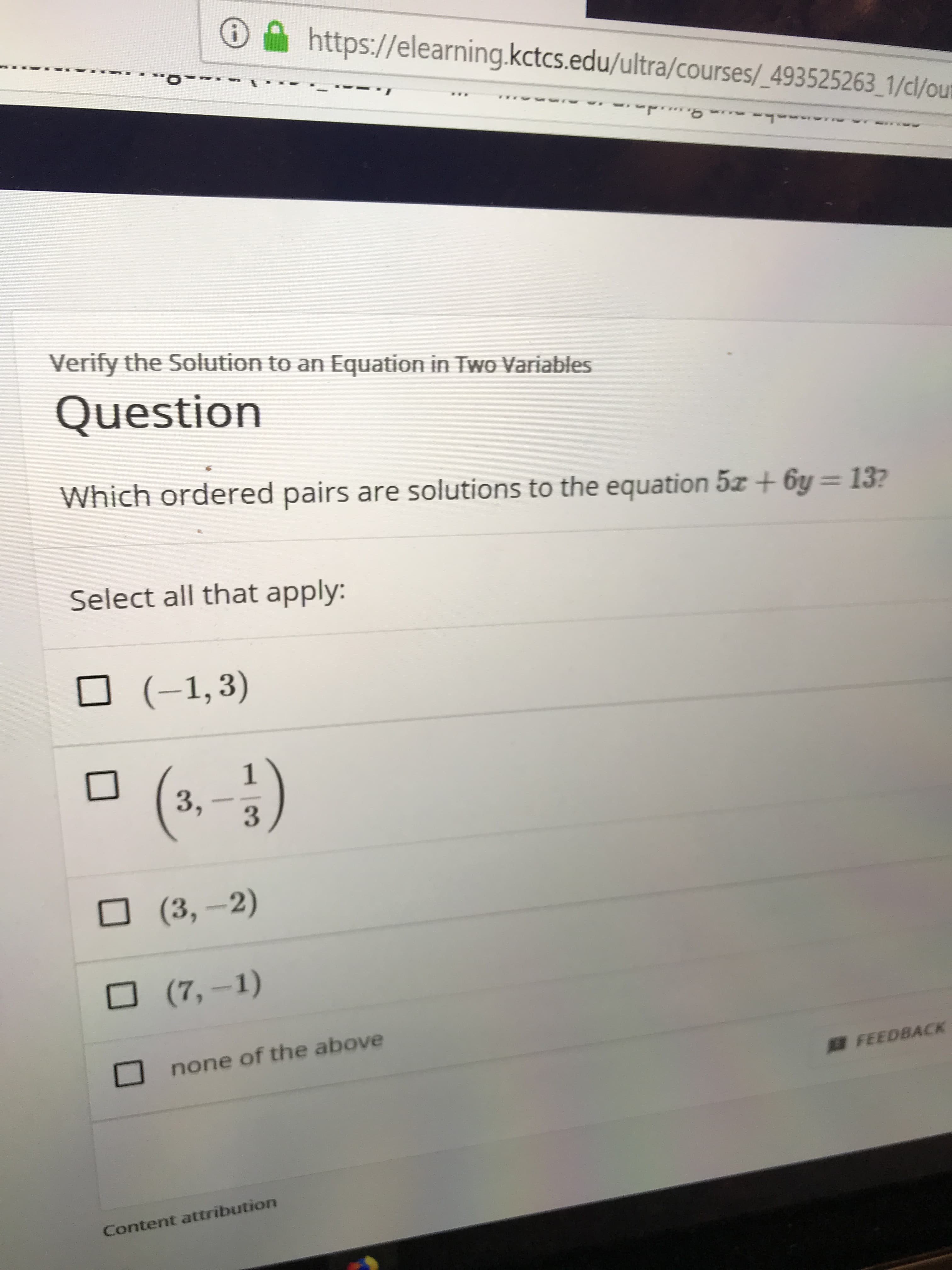 https://elearning.kctcs.edu/ultra/courses/_493525263_1/dl/oum
Verify the Solution to an Equation in Two Variables
Question
Which ordered pairs are solutions to the equation 5z+ 6y = 13?
Select all that apply:
(-1,3)
1
3,
(3,-2)
(7,-1)
none of the above
FEEDBACK
Content attribution
|3
