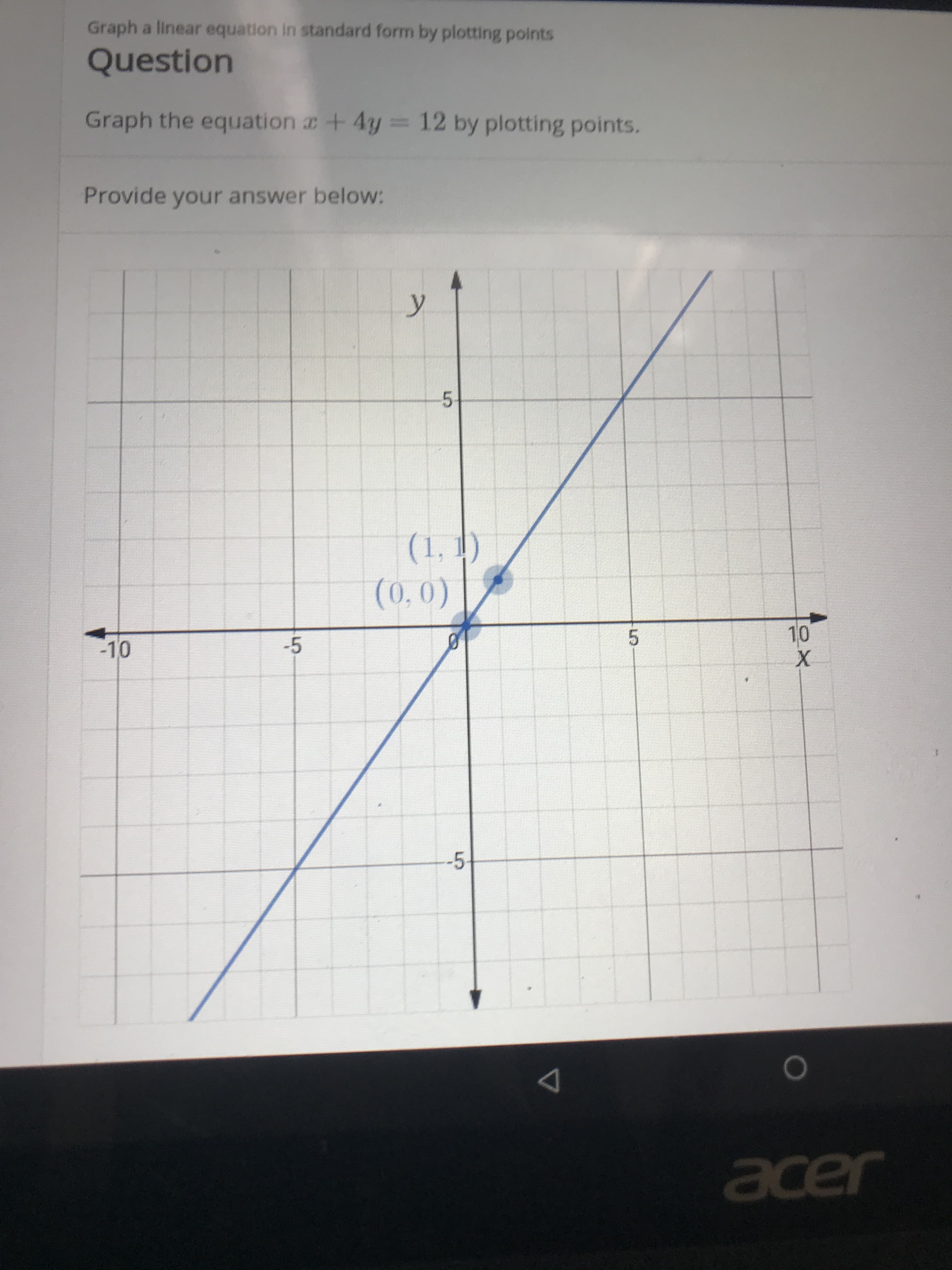 Graph a linear equation in standard form by plotting points
Question
Graph the equation +4y
12 by plotting points.
Provide your answer below:
y
5
(1,1)
(0,0)
10
X
5
-5
-10
-5
acer
