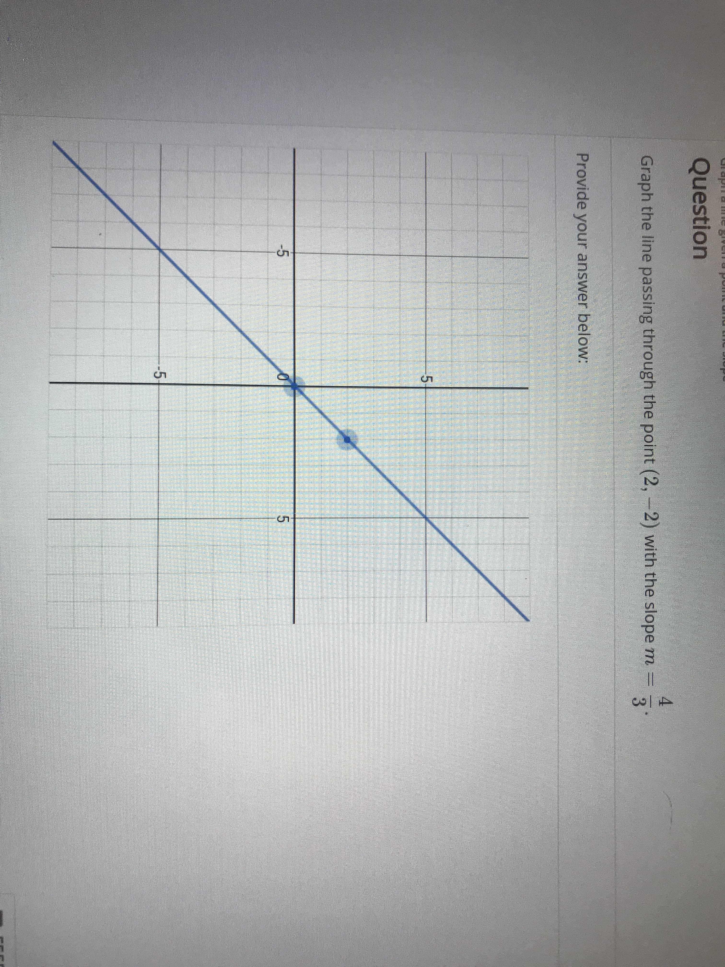 Question
4
Graph the line passing through the point (2, -2) with the slope m -
3
Provide your answer below:
/
5
-5
5
-5
