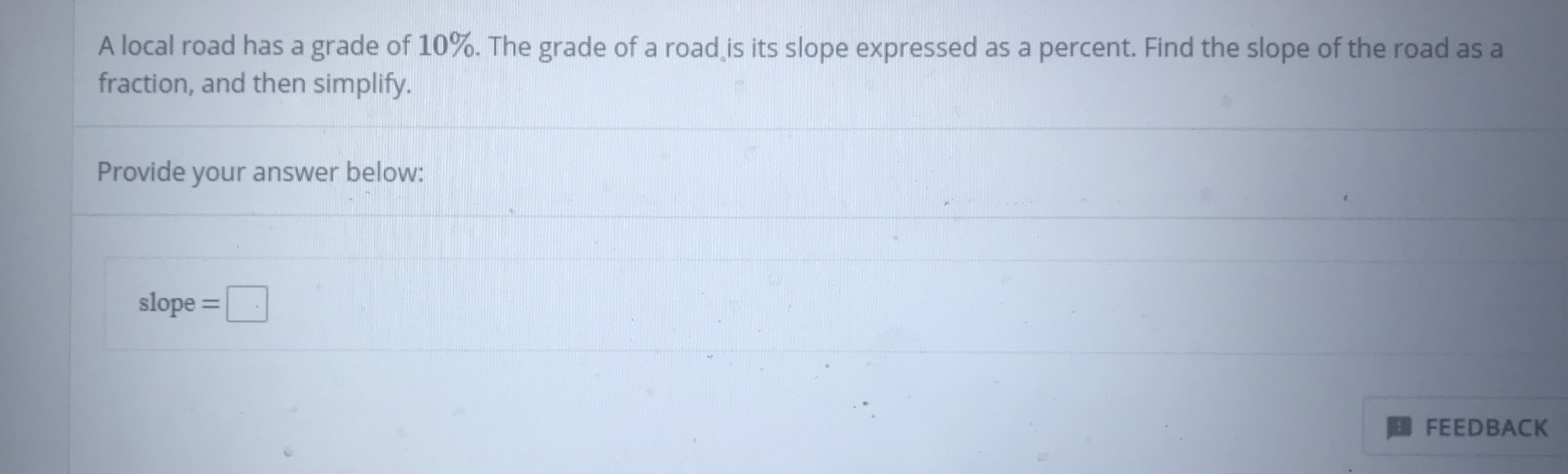A local road has a grade of 10%. The grade of a road is its slope expressed as a percent. Find the slope of the road as a
fraction, and then simplify.
Provide your answer below:
slope =
FEEDBACK
