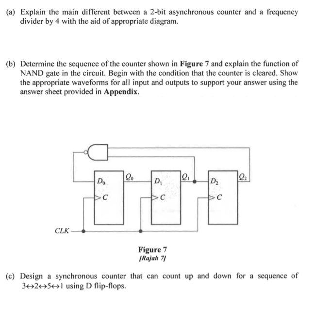 (a) Explain the main different between a 2-bit asynchronous counter and a frequency
divider by 4 with the aid of appropriate diagram.
(b) Determine the sequence of the counter shown in Figure 7 and explain the function of
NAND gate in the circuit. Begin with the condition that the counter is cleared. Show
the appropriate waveforms for all input and outputs to support your answer using the
answer sheet provided in Appendix.
Do
D
D2
CLK
Figure 7
|Rajah 7)
(c) Design a synchronous counter that can count up and down for a sequence of
3+2+»5+>1 using D flip-flops.
