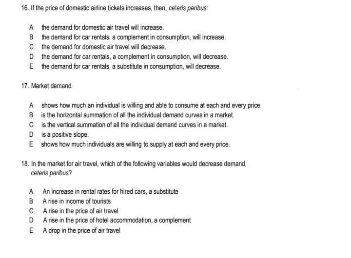 16. If the price of domestic airline tickets increases, then, ceteris paribus:
A the demand for domestic air travel will increase.
B the demand for car rentals, a complement in consumption, will increase.
C the demand for domestic air travel will decrease.
D the demand for car rentals, a complement in consumption, will decrease.
E the demand for car rentals, a substitute in consumption, will decrease.
17. Market demand
A shows how much an individual is wiling and able to consume at each and every price.
B is the horizontal summation of all the individual demand curves in a market.
C is the vertical summation of all the individual demand curves in a market.
D is a positive slope.
E shows how much individuals are willing to supply at each and every price.
18. In the market for air travel, which of the following variables would decrease demand,
ceteris paribus?
A An increase in rental rates for hired cars, a substitute
B A rise in income of tourists
C Arise in the price of air travel
D A rise in the price of hotel accommodation, a complement
E A drop in the price of air travel
