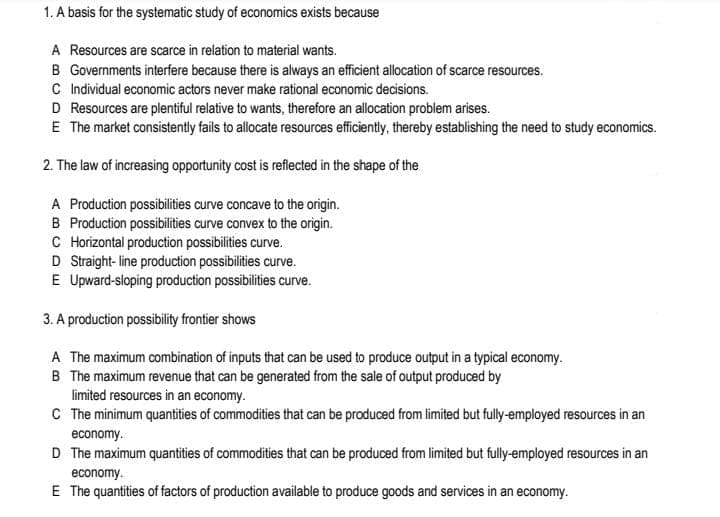 1. A basis for the systematic study of economics exists because
A Resources are scarce in relation to material wants.
B Governments interfere because there is always an efficient allocation of scarce resources.
C Individual economic actors never make rational economic decisions.
D Resources are plentiful relative to wants, therefore an allocation problem arises.
E The market consistently fails to allocate resources efficiently, thereby establishing the need to study economics.
2. The law of increasing opportunity cost is reflected in the shape of the
A Production possibilities curve concave to the origin.
B Production possibilities curve convex to the origin.
C Horizontal production possibilities curve.
D Straight-line production possibilities curve.
E Upward-sloping production possibilities curve.
3. A production possibility frontier shows
A The maximum combination of inputs that can be used to produce output in a typical economy.
B The maximum revenue that can be generated from the sale of output produced by
limited resources in an economy.
C The minimum quantities of commodities that can be produced from limited but fully-employed resources in an
economy.
D The maximum quantities of commodities that can be produced from limited but fully-employed resources in an
economy.
E The quantities of factors of production available to produce goods and services in an economy.
