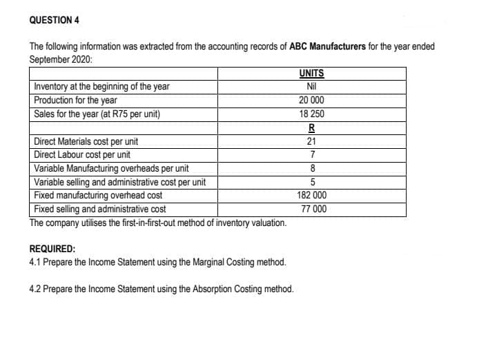 QUESTION 4
The following information was extracted from the accounting records of ABC Manufacturers for the year ended
September 2020:
UNITS
Inventory at the beginning of the year
Production for the year
Sales for the year (at R75 per unit)
Nil
20 000
18 250
Direct Materials cost per unit
Direct Labour cost per unit
Variable Manufacturing overheads per unit
Variable selling and administrative cost per unit
Fixed manufacturing overhead cost
Fixed selling and administrative cost
The company utilises the first-in-first-out method of inventory valuation.
21
7
8
182 000
77 000
REQUIRED:
4.1 Prepare the Income Statement using the Marginal Costing method.
4.2 Prepare the Income Statement using the Absorption Costing method.
