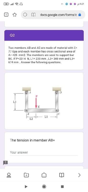 docs google.com/forms/c
Q2
Two members AB and AC are made of material with E-
77 Gpa and each member has cross sectional area of
A= 425 mm2. The members are used to suppart bar
BC. If P=2314 N, L1= 220 mm , L2= 340 mm and L3=
674 mm . Answer the following questions.
L3
L1
L2
The tension in member AB=
Your answer
