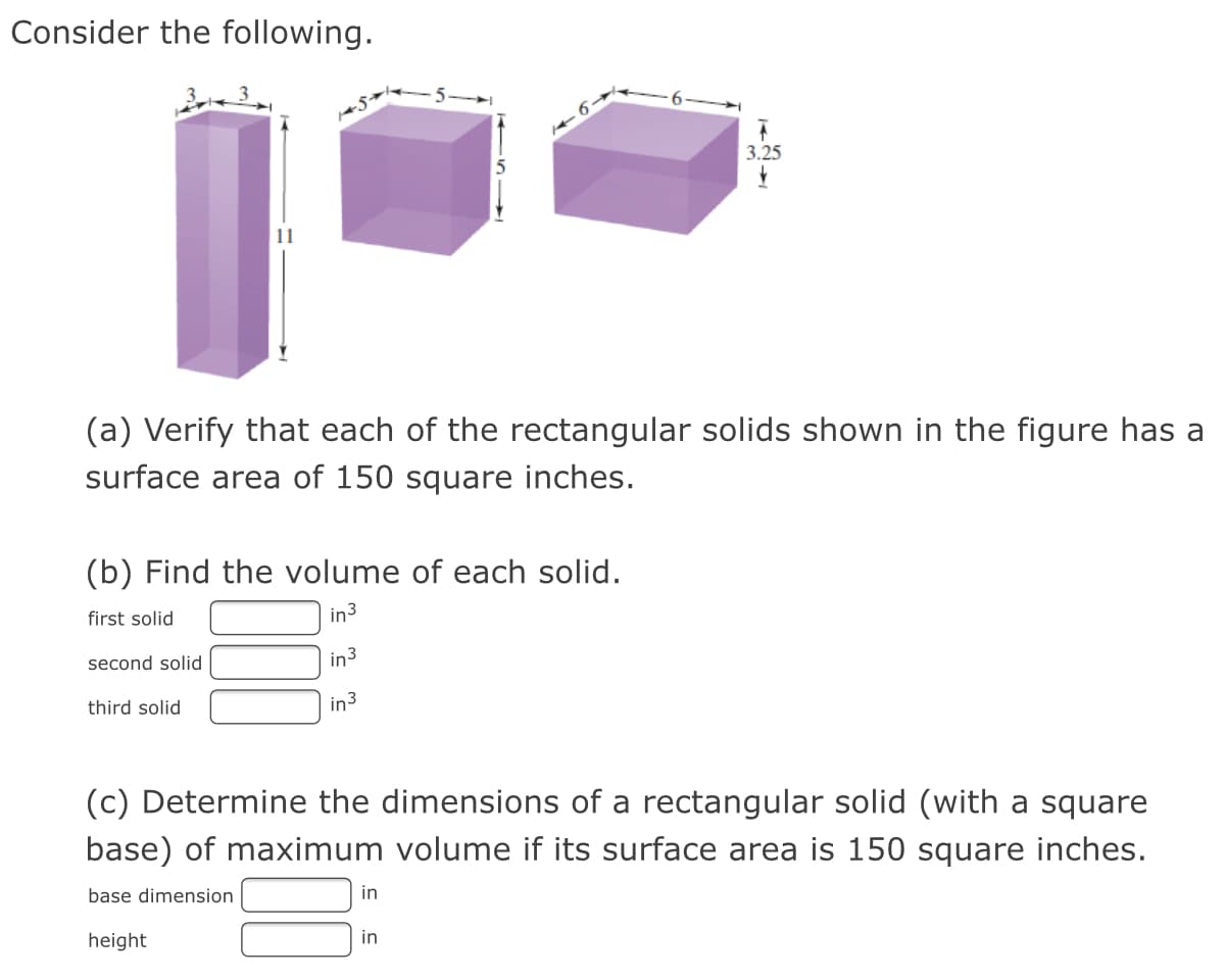 Consider the following.
3.25
11
(a) Verify that each of the rectangular solids shown in the figure has a
surface area of 150 square inches.
(b) Find the volume of each solid.
first solid
in3
second solid
in3
third solid
in3
(c) Determine the dimensions of a rectangular solid (with a square
base) of maximum volume if its surface area is 150 square inches.
base dimension
in
height
in
