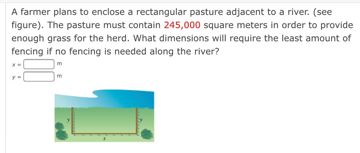 A farmer plans to enclose a rectangular pasture adjacent to a river. (see
figure). The pasture must contain 245,000 square meters in order to provide
enough grass for the herd. What dimensions will require the least amount of
fencing if no fencing is needed along the river?
X =
m
y =
m
