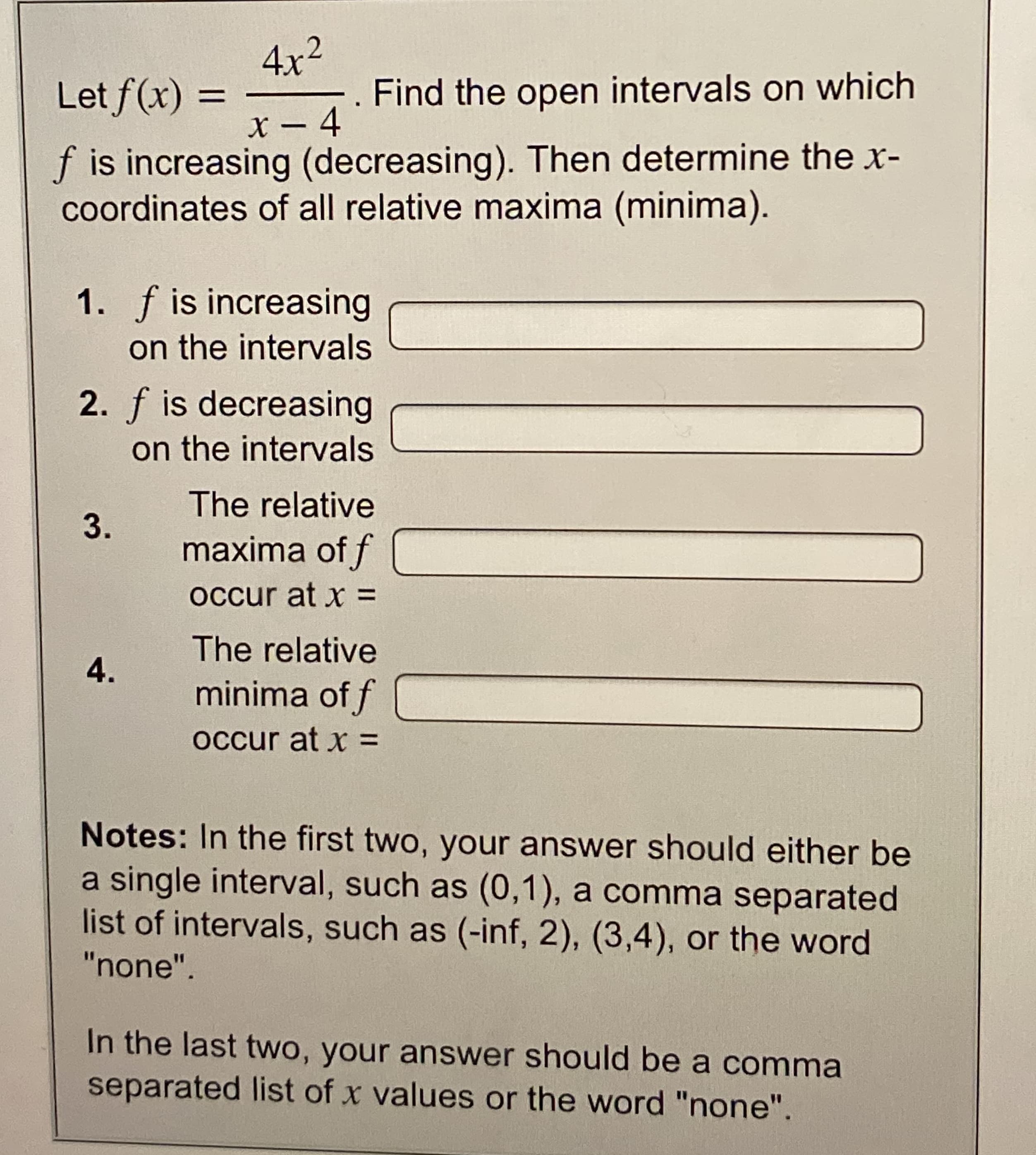 4x2
. Find the open intervals on which
Let f(x)
%3D
X – 4
f is increasing (decreasing). Then determine the x-
coordinates of all relative maxima (minima).
1. f is increasing
on the intervals
2. f is decreasing
on the intervals
The relative
maxima of f
occur at x =
The relative
4.
minima of f
occur at x =
Notes: In the first two, your answer should either be
a single interval, such as (0,1), a comma separated
list of intervals, such as (-inf, 2), (3,4), or the word
"none".
In the last two, your answer should be a comma
separated list of x values or the word "none".
3.
