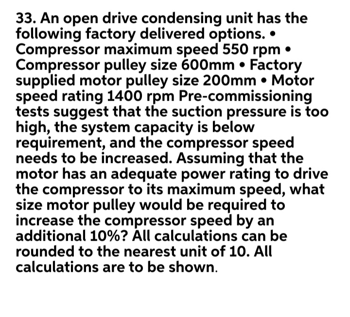 33. An open drive condensing unit has the
following factory delivered options.
Compressor maximum speed 550 rpm
Compressor pulley size 600mm • Factory
supplied motor pulley size 200mm • Motor
speed rating 1400 rpm Pre-commissioning
tests suggest that the suction pressure is too
high, the system capacity is below
requirement, and the compressor speed
needs to be increased. Assuming that the
motor has an adequate power rating to drive
the compressor to its maximum speed, what
size motor pulley would be required to
increase the compressor speed by an
additional 10%? Áll calculations can be
rounded to the nearest unit of 10. All
calculations are to be shown.
